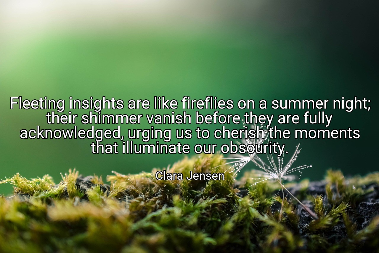 Fleeting insights are like fireflies on a summer night; their shimmer vanish before they are fully acknowledged, urging us to cherish the moments that illuminate our obscurity. - Clara Jensen