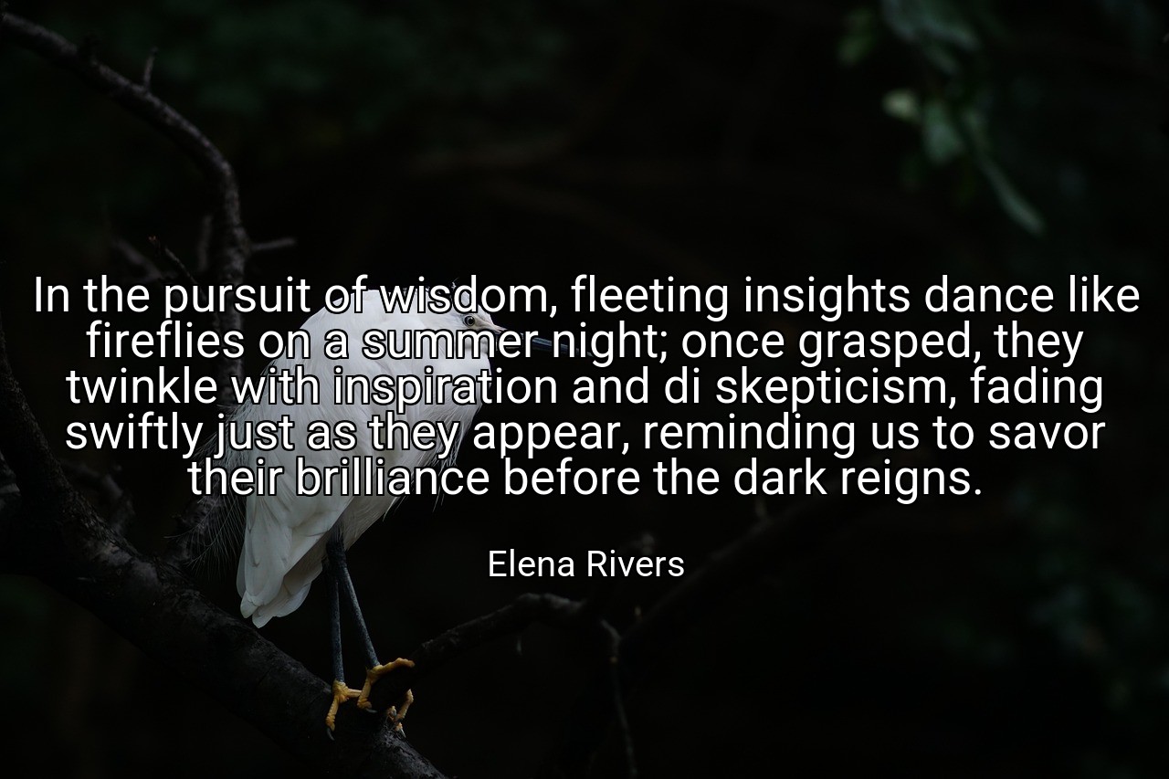 In the pursuit of wisdom, fleeting insights dance like fireflies on a summer night; once grasped, they twinkle with inspiration and di skepticism, fading swiftly just as they appear, reminding us to savor their brilliance before the dark reigns. - Elena Rivers