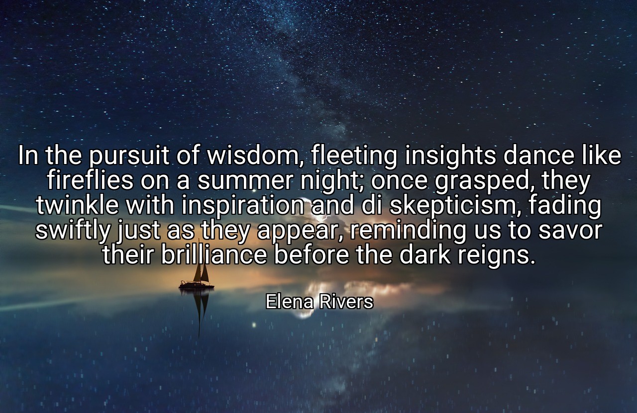 In the pursuit of wisdom, fleeting insights dance like fireflies on a summer night; once grasped, they twinkle with inspiration and di skepticism, fading swiftly just as they appear, reminding us to savor their brilliance before the dark reigns. - Elena Rivers