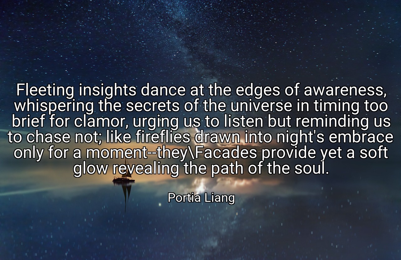 Fleeting insights dance at the edges of awareness, whispering the secrets of the universe in timing too brief for clamor, urging us to listen but reminding us to chase not; like fireflies drawn into night's embrace only for a moment--they\Facades provide yet a soft glow revealing the path of the soul. - Portia Liang