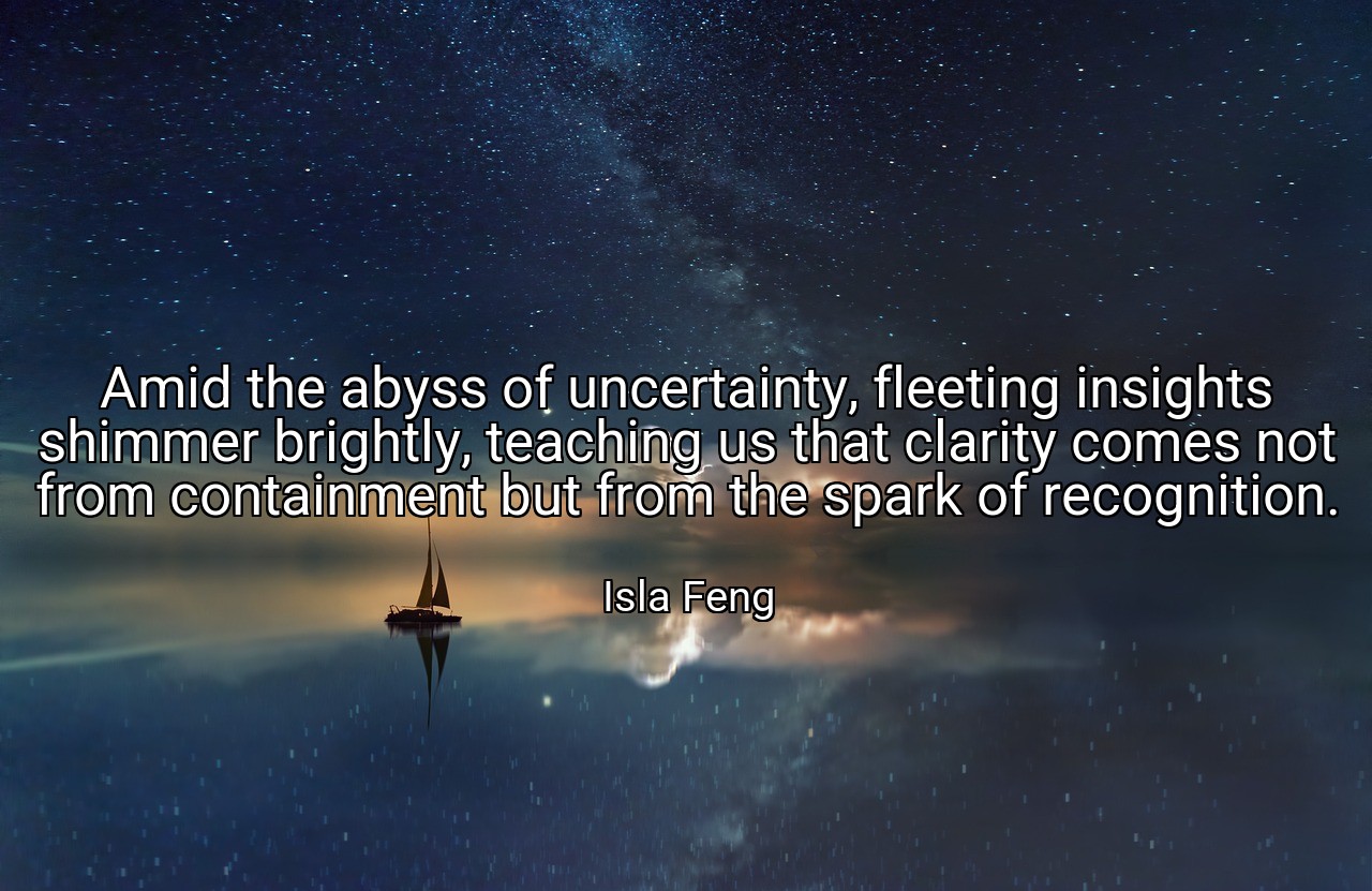 Amid the abyss of uncertainty, fleeting insights shimmer brightly, teaching us that clarity comes not from containment but from the spark of recognition. - Isla Feng