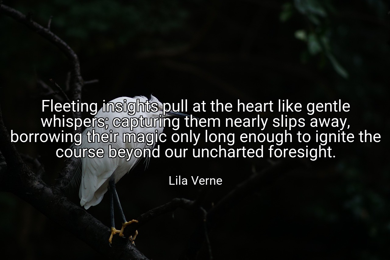 Fleeting insights pull at the heart like gentle whispers; capturing them nearly slips away, borrowing their magic only long enough to ignite the course beyond our uncharted foresight. - Lila Verne