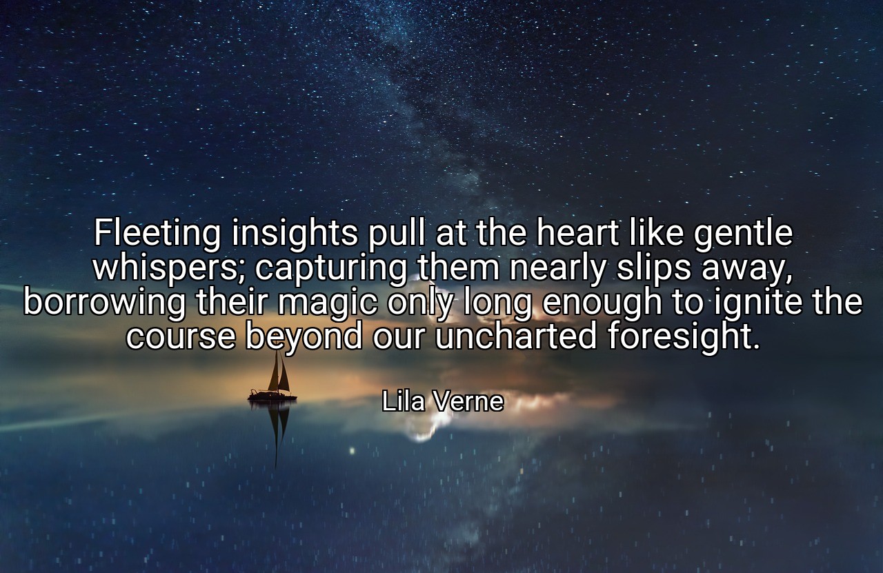 Fleeting insights pull at the heart like gentle whispers; capturing them nearly slips away, borrowing their magic only long enough to ignite the course beyond our uncharted foresight. - Lila Verne