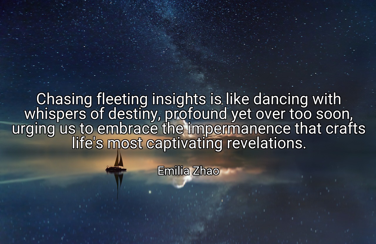 Chasing fleeting insights is like dancing with whispers of destiny, profound yet over too soon, urging us to embrace the impermanence that crafts life's most captivating revelations. - Emilia Zhao