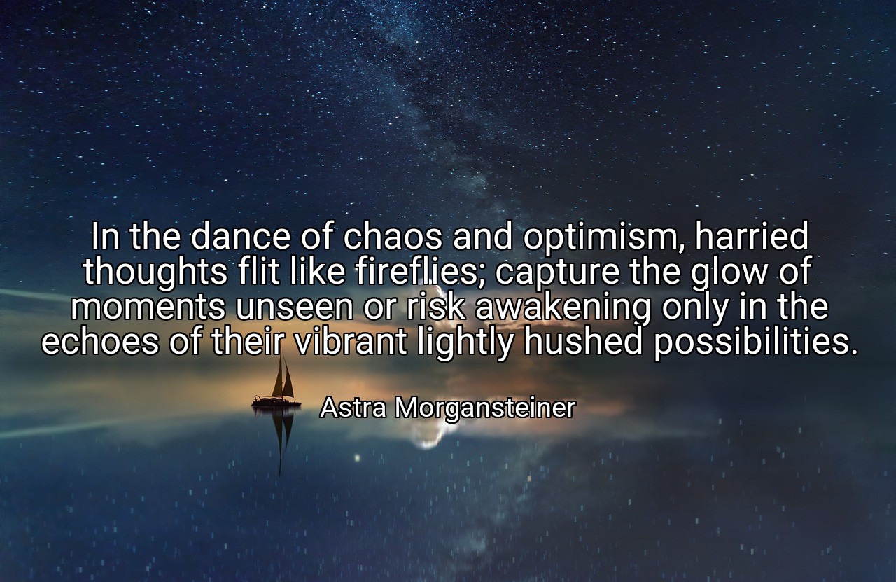 In the dance of chaos and optimism, harried thoughts flit like fireflies; capture the glow of moments unseen or risk awakening only in the echoes of their vibrant lightly hushed possibilities. - Astra Morgansteiner