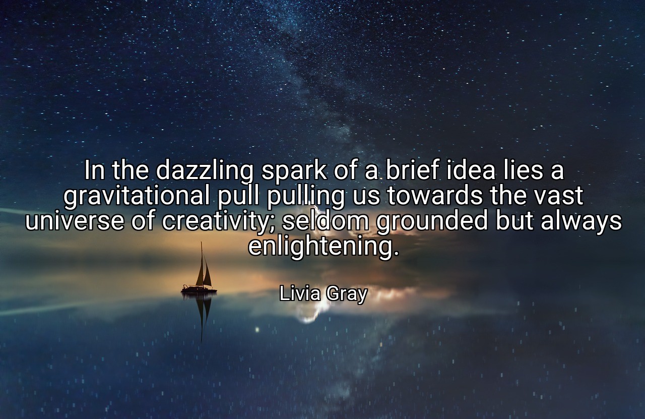 In the dazzling spark of a brief idea lies a gravitational pull pulling us towards the vast universe of creativity; seldom grounded but always enlightening. - Livia Gray