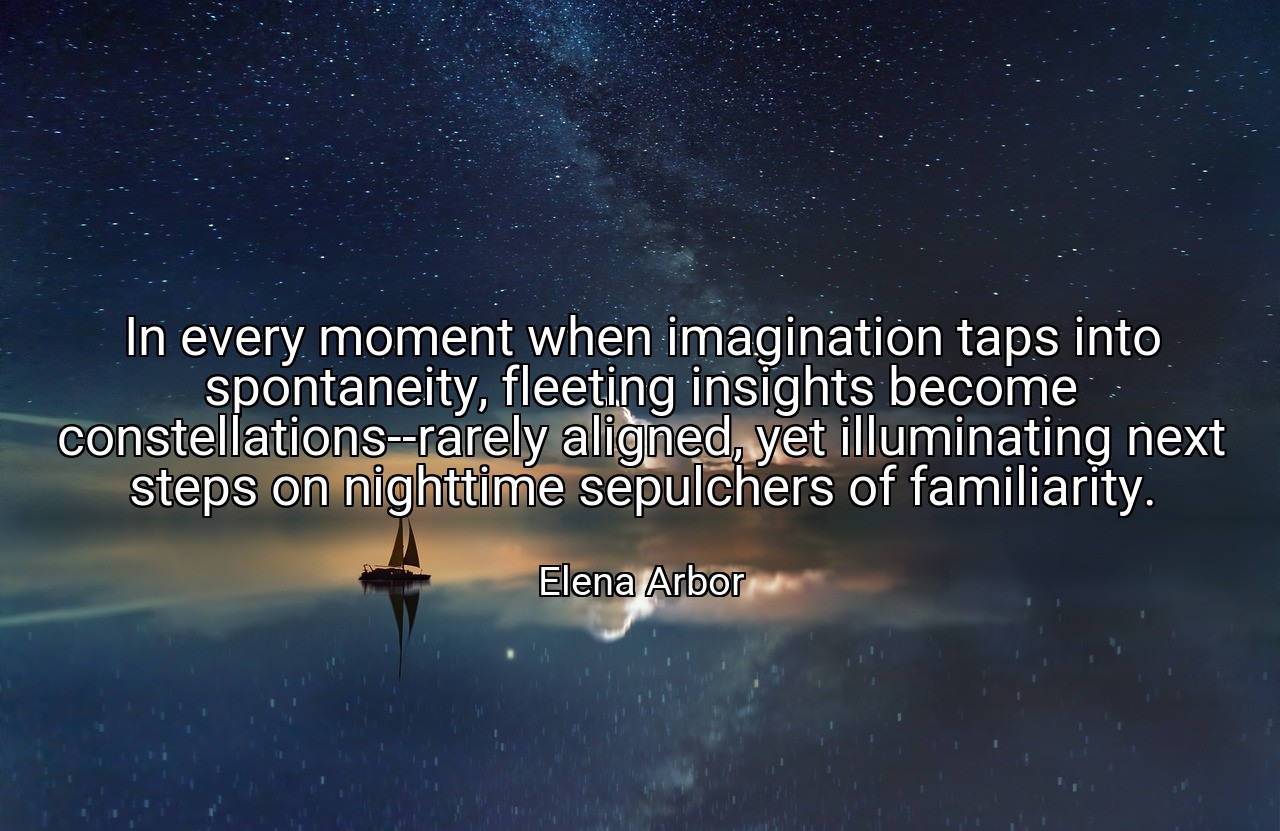 In every moment when imagination taps into spontaneity, fleeting insights become constellations--rarely aligned, yet illuminating next steps on nighttime sepulchers of familiarity. - Elena Arbor
