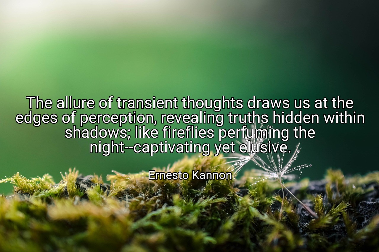 The allure of transient thoughts draws us at the edges of perception, revealing truths hidden within shadows; like fireflies perfuming the night--captivating yet elusive. - Ernesto Kannon