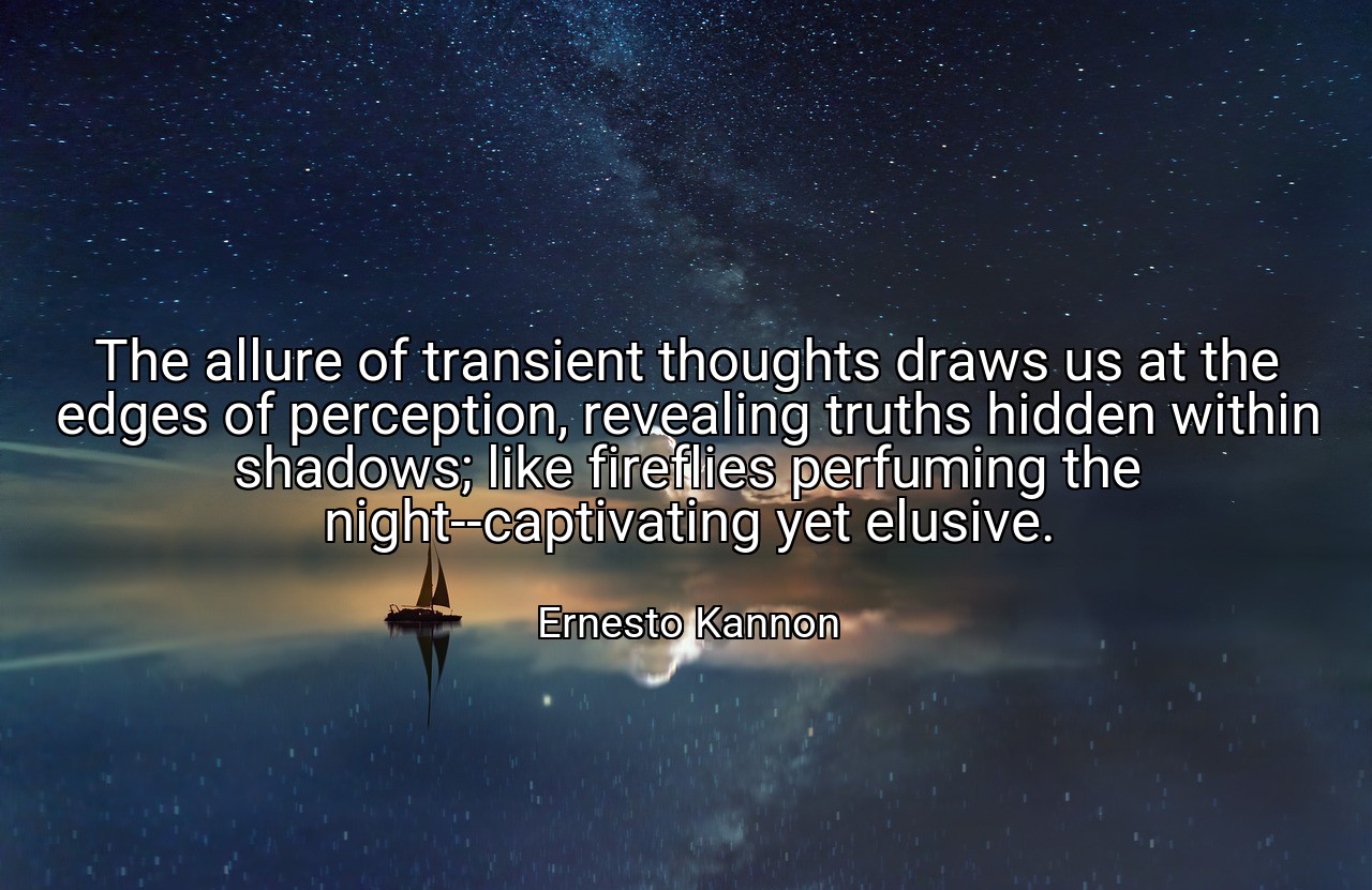 The allure of transient thoughts draws us at the edges of perception, revealing truths hidden within shadows; like fireflies perfuming the night--captivating yet elusive. - Ernesto Kannon
