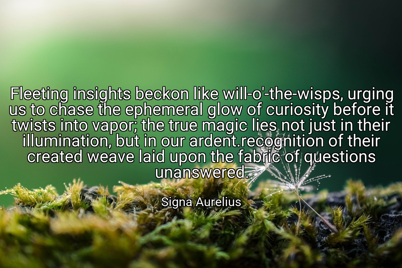 Fleeting insights beckon like will-o'-the-wisps, urging us to chase the ephemeral glow of curiosity before it twists into vapor; the true magic lies not just in their illumination, but in our ardent.recognition of their created weave laid upon the fabric of questions unanswered. - Signa Aurelius