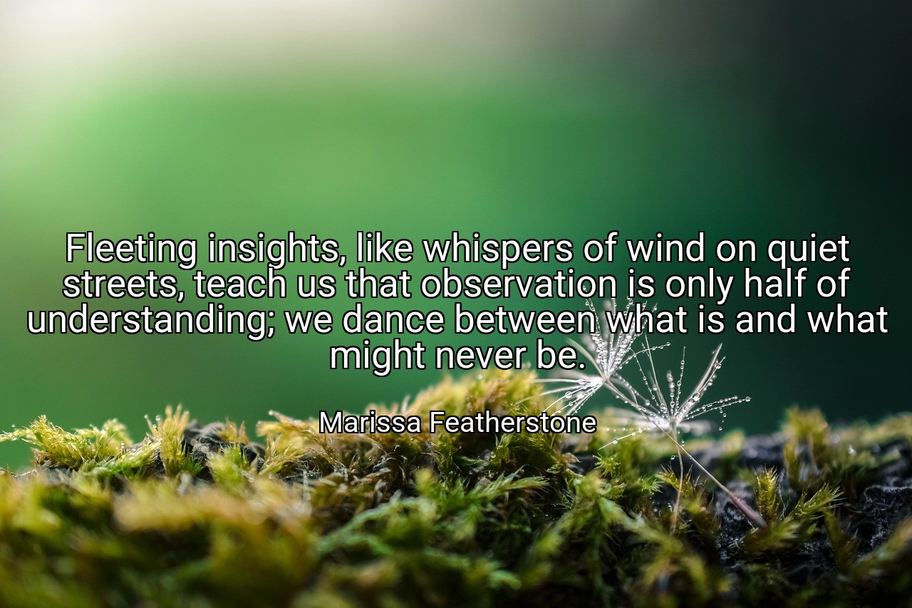 Fleeting insights, like whispers of wind on quiet streets, teach us that observation is only half of understanding; we dance between what is and what might never be. - Marissa Featherstone