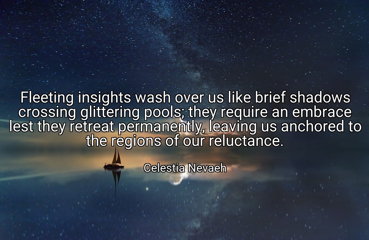 Fleeting insights wash over us like brief shadows crossing glittering pools; they require an embrace lest they retreat permanently, leaving us anchored to the regions of our reluctance. - Celestia Nevaeh