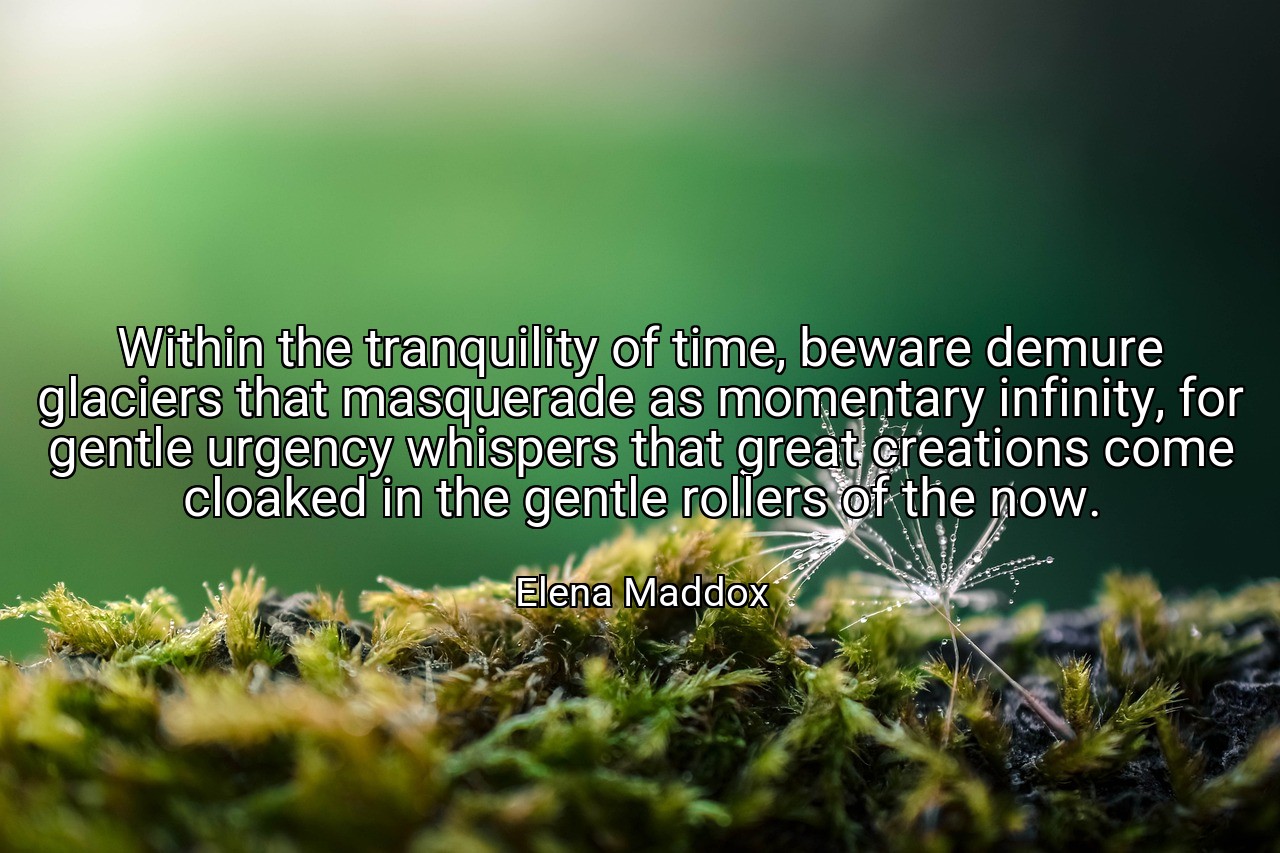 Within the tranquility of time, beware demure glaciers that masquerade as momentary infinity, for gentle urgency whispers that great creations come cloaked in the gentle rollers of the now. - Elena Maddox