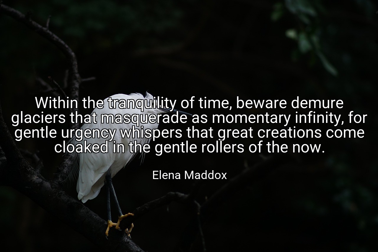 Within the tranquility of time, beware demure glaciers that masquerade as momentary infinity, for gentle urgency whispers that great creations come cloaked in the gentle rollers of the now. - Elena Maddox