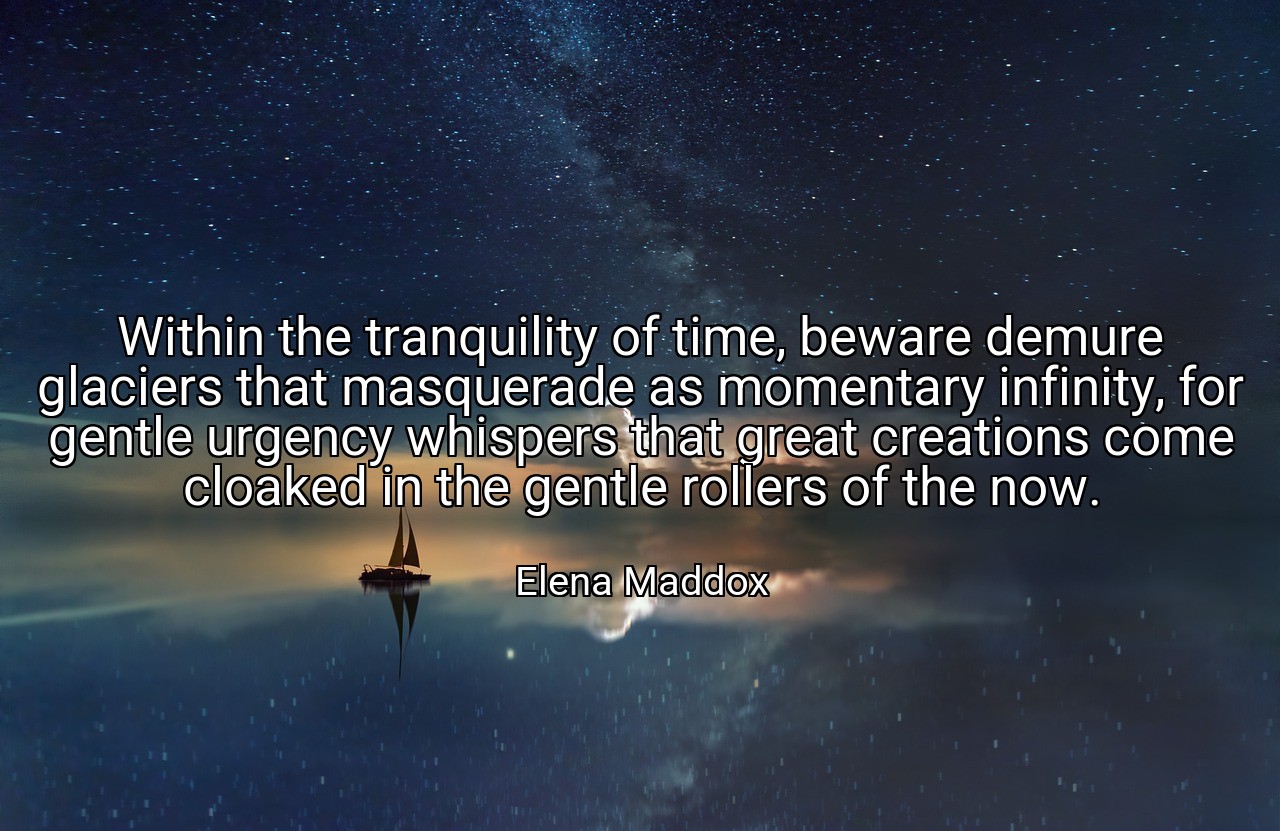 Within the tranquility of time, beware demure glaciers that masquerade as momentary infinity, for gentle urgency whispers that great creations come cloaked in the gentle rollers of the now. - Elena Maddox
