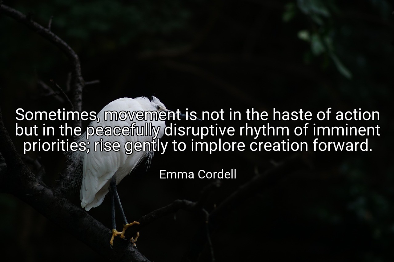 Sometimes, movement is not in the haste of action but in the peacefully disruptive rhythm of imminent priorities; rise gently to implore creation forward. - Emma Cordell