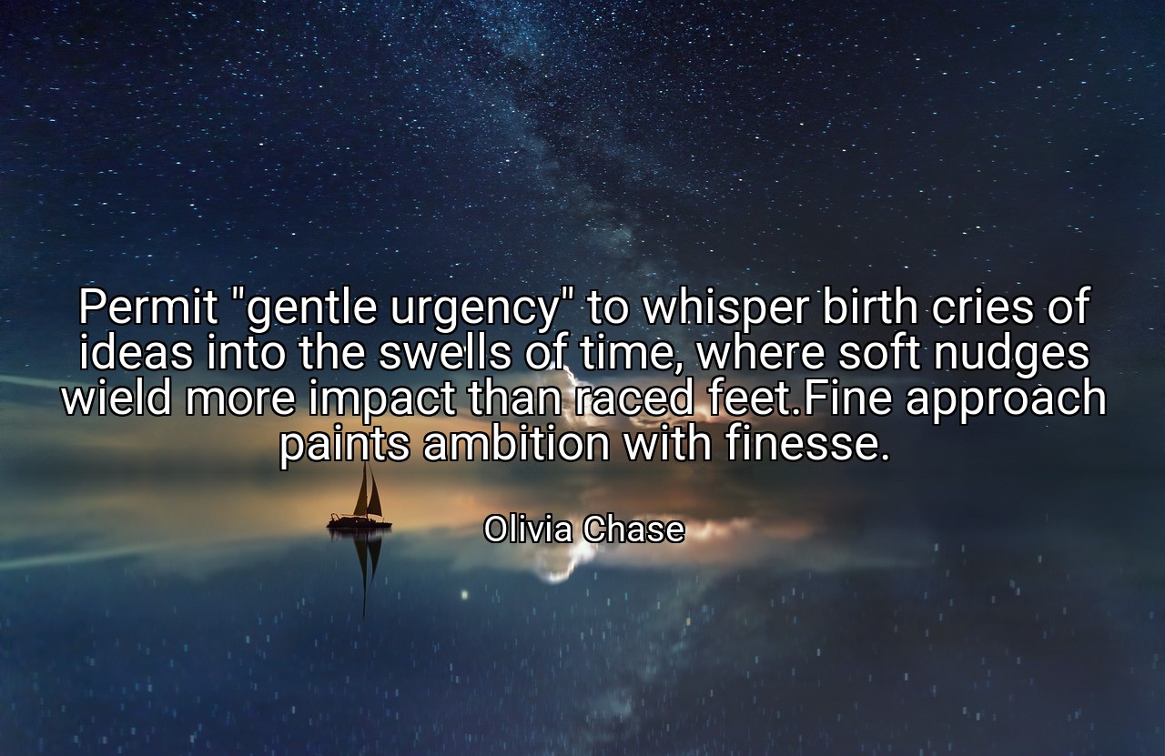 Permit "gentle urgency" to whisper birth cries of ideas into the swells of time, where soft nudges wield more impact than raced feet.Fine approach paints ambition with finesse. - Olivia Chase