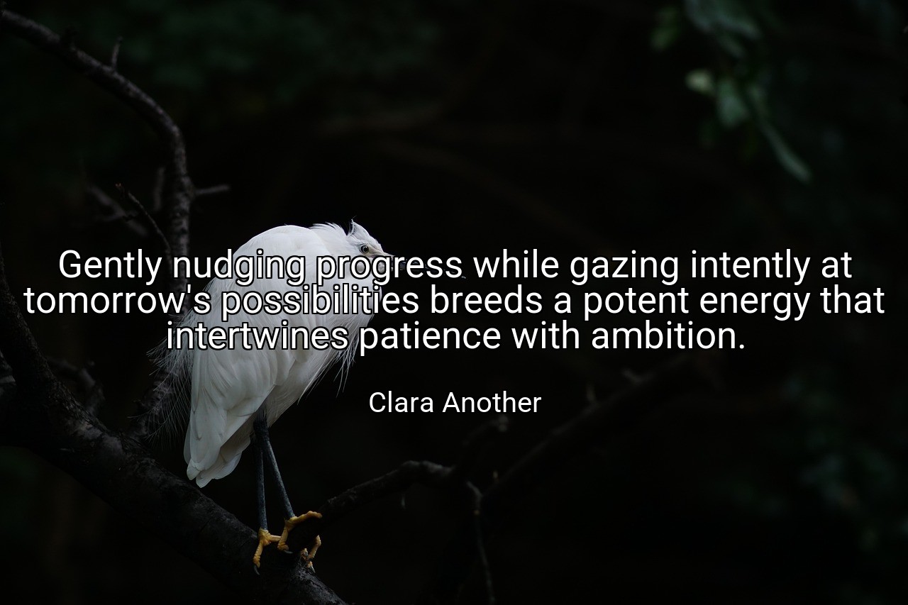 Gently nudging progress while gazing intently at tomorrow's possibilities breeds a potent energy that intertwines patience with ambition. - Clara Another