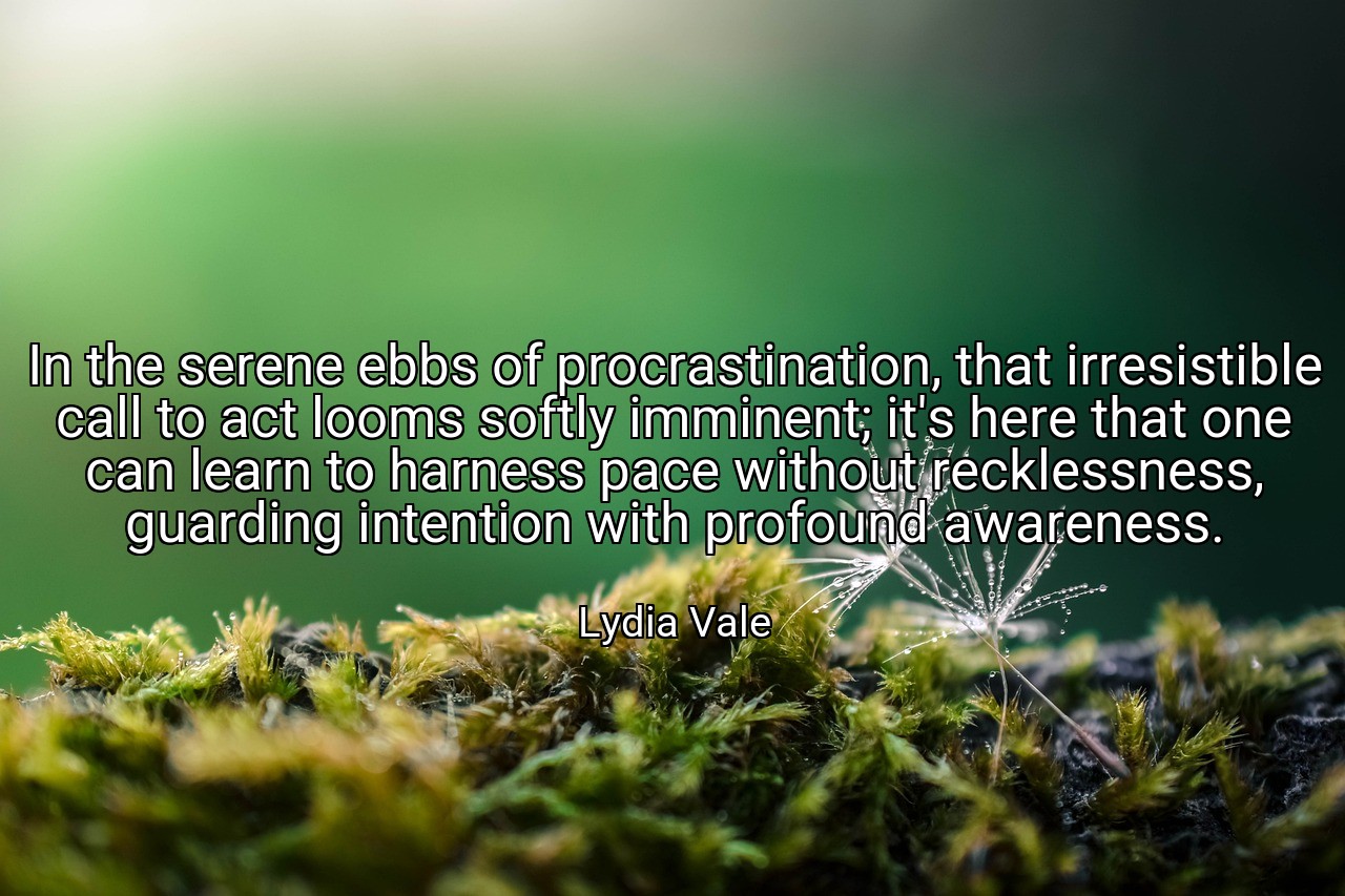 In the serene ebbs of procrastination, that irresistible call to act looms softly imminent; it's here that one can learn to harness pace without recklessness, guarding intention with profound awareness. - Lydia Vale