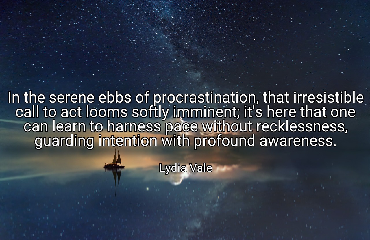 In the serene ebbs of procrastination, that irresistible call to act looms softly imminent; it's here that one can learn to harness pace without recklessness, guarding intention with profound awareness. - Lydia Vale