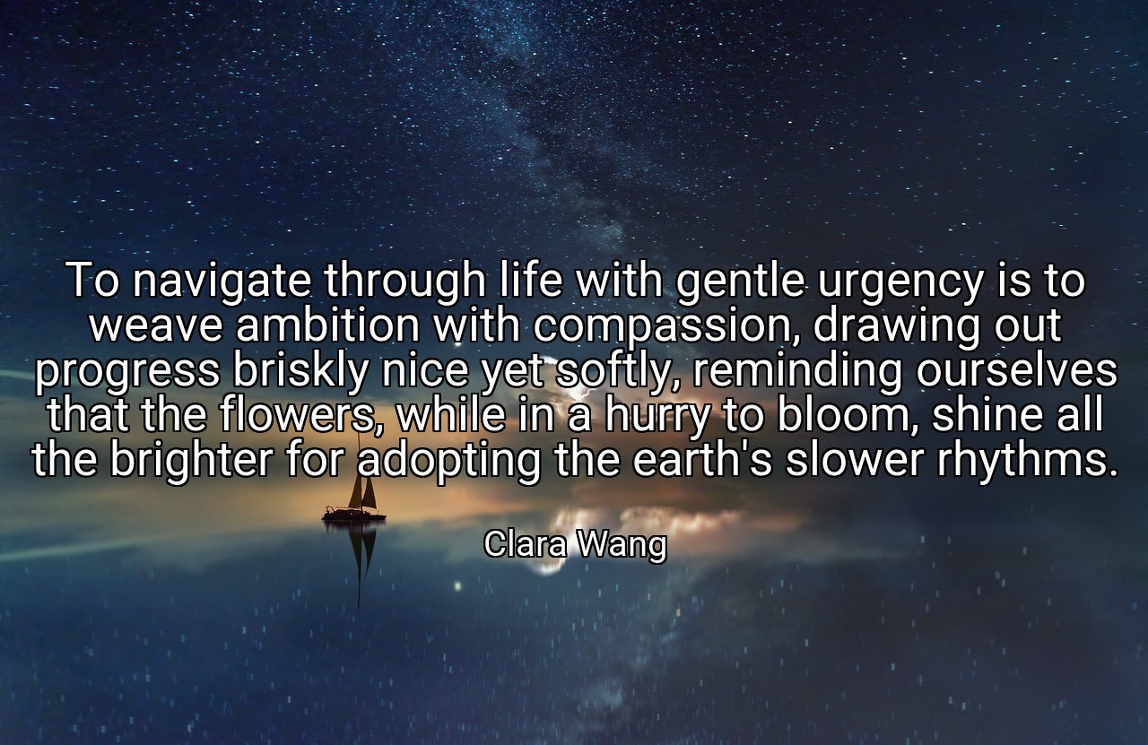 To navigate through life with gentle urgency is to weave ambition with compassion, drawing out progress briskly nice yet softly, reminding ourselves that the flowers, while in a hurry to bloom, shine all the brighter for adopting the earth's slower rhythms. - Clara Wang