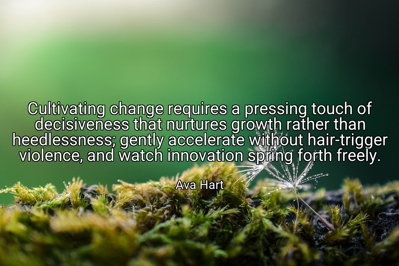 Cultivating change requires a pressing touch of decisiveness that nurtures growth rather than heedlessness; gently accelerate without hair-trigger violence, and watch innovation spring forth freely. - Ava Hart