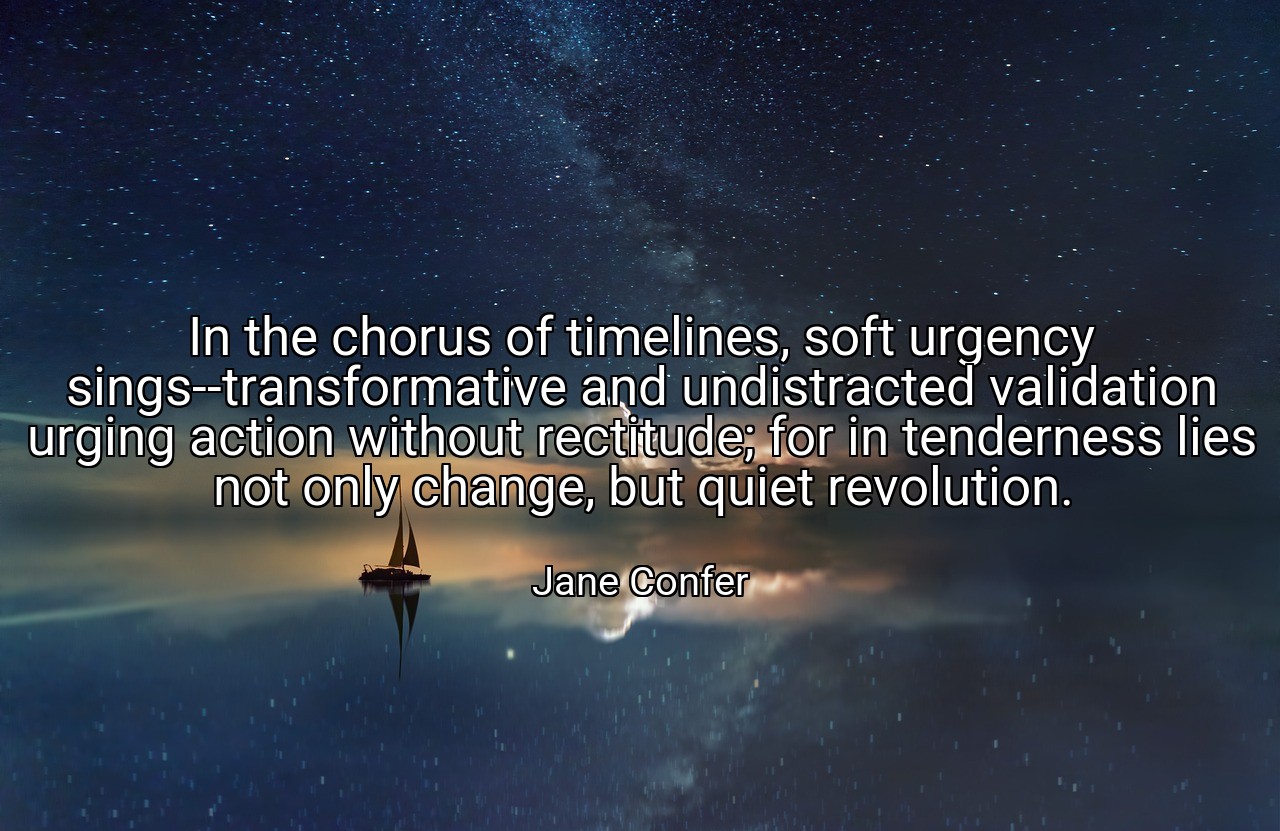 In the chorus of timelines, soft urgency sings--transformative and undistracted validation urging action without rectitude; for in tenderness lies not only change, but quiet revolution. - Jane Confer