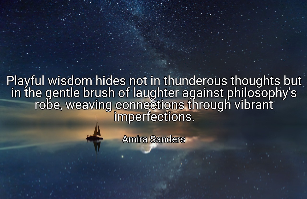 Playful wisdom hides not in thunderous thoughts but in the gentle brush of laughter against philosophy's robe, weaving connections through vibrant imperfections. - Amira Sanders