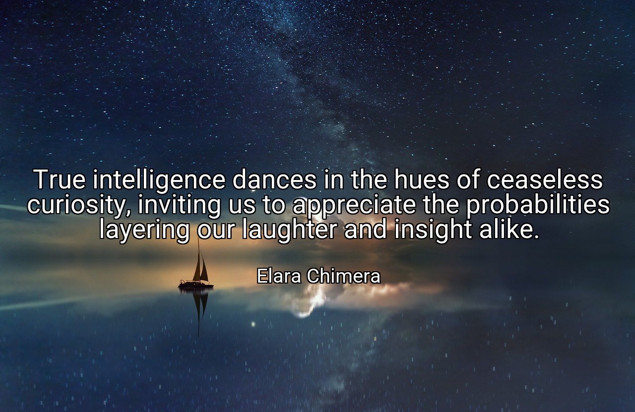 True intelligence dances in the hues of ceaseless curiosity, inviting us to appreciate the probabilities layering our laughter and insight alike. - Elara Chimera
