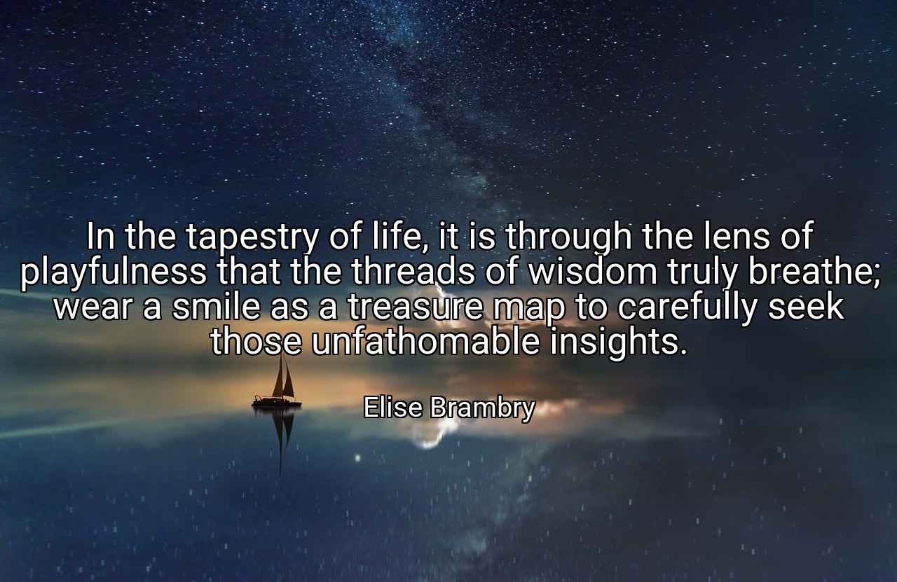 In the tapestry of life, it is through the lens of playfulness that the threads of wisdom truly breathe; wear a smile as a treasure map to carefully seek those unfathomable insights. - Elise Brambry
