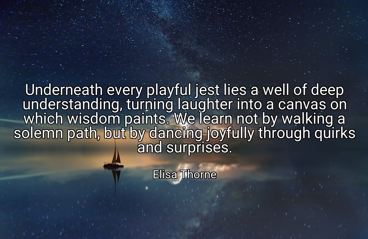 Underneath every playful jest lies a well of deep understanding, turning laughter into a canvas on which wisdom paints. We learn not by walking a solemn path, but by dancing joyfully through quirks and surprises. - Elisa Thorne