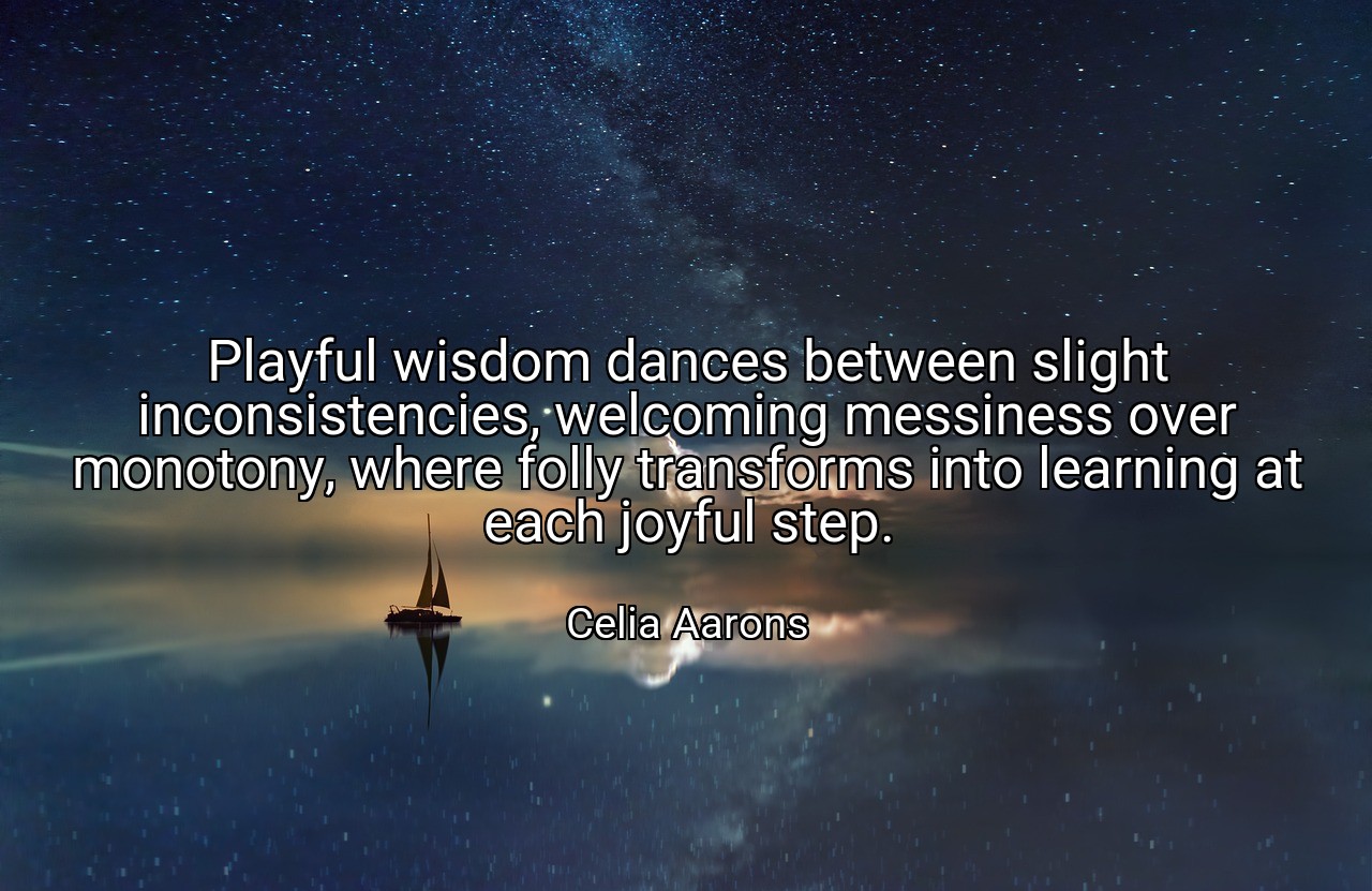 Playful wisdom dances between slight inconsistencies, welcoming messiness over monotony, where folly transforms into learning at each joyful step. - Celia Aarons