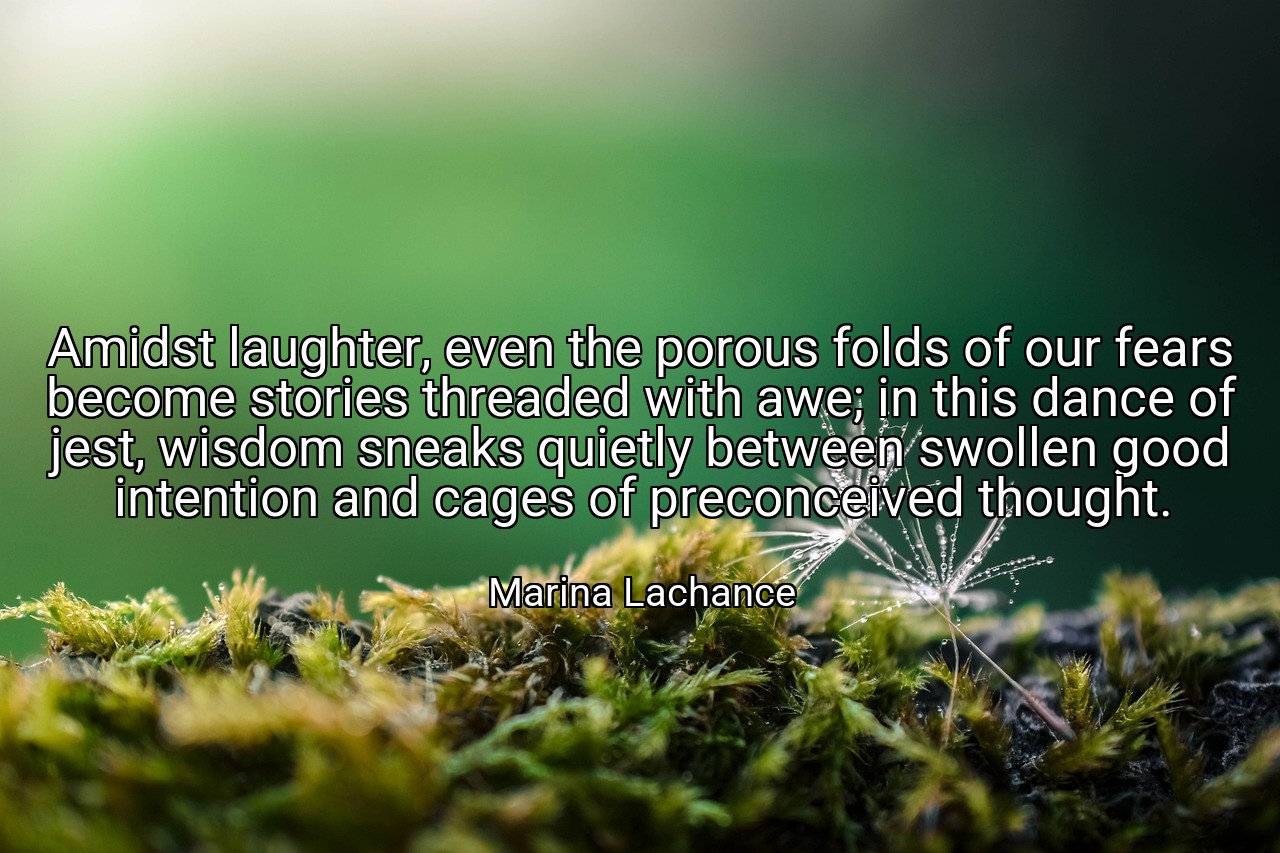 Amidst laughter, even the porous folds of our fears become stories threaded with awe; in this dance of jest, wisdom sneaks quietly between swollen good intention and cages of preconceived thought. - Marina Lachance