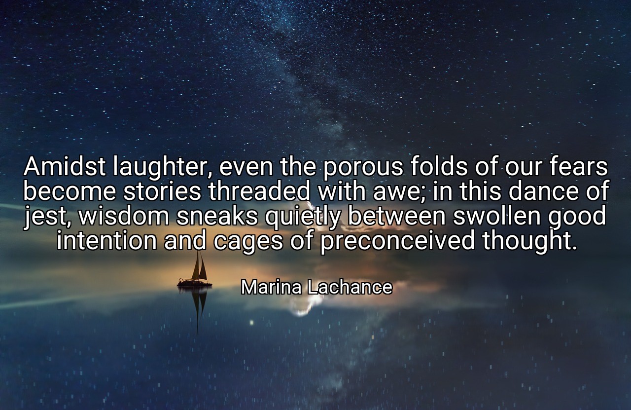 Amidst laughter, even the porous folds of our fears become stories threaded with awe; in this dance of jest, wisdom sneaks quietly between swollen good intention and cages of preconceived thought. - Marina Lachance
