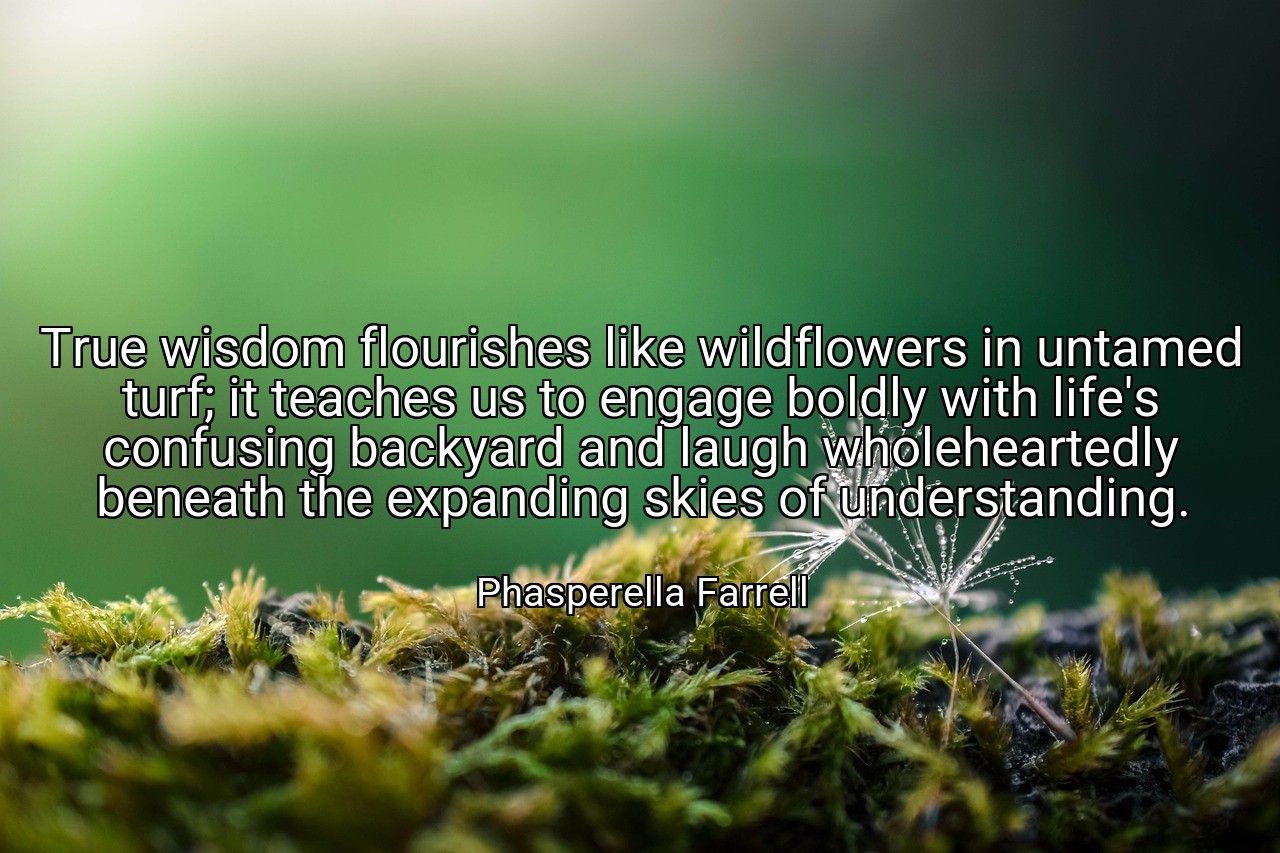 True wisdom flourishes like wildflowers in untamed turf; it teaches us to engage boldly with life's confusing backyard and laugh wholeheartedly beneath the expanding skies of understanding. - Phasperella Farrell