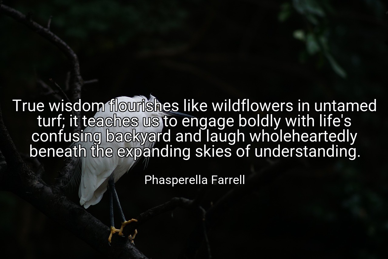 True wisdom flourishes like wildflowers in untamed turf; it teaches us to engage boldly with life's confusing backyard and laugh wholeheartedly beneath the expanding skies of understanding. - Phasperella Farrell