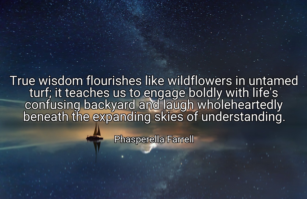 True wisdom flourishes like wildflowers in untamed turf; it teaches us to engage boldly with life's confusing backyard and laugh wholeheartedly beneath the expanding skies of understanding. - Phasperella Farrell