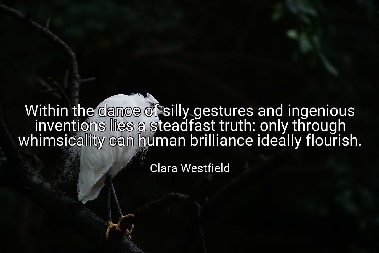 Within the dance of silly gestures and ingenious inventions lies a steadfast truth: only through whimsicality can human brilliance ideally flourish. - Clara Westfield
