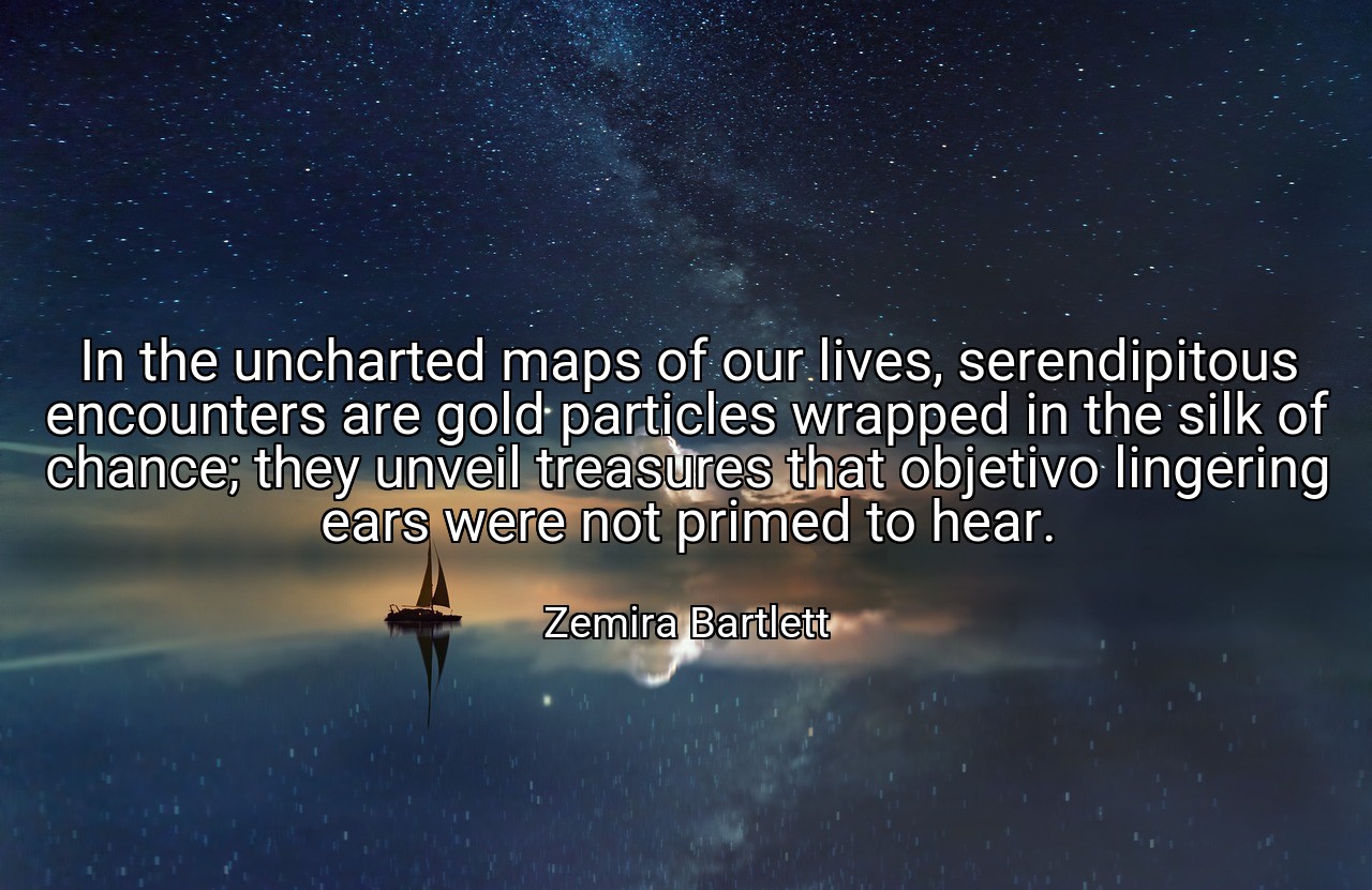 In the uncharted maps of our lives, serendipitous encounters are gold particles wrapped in the silk of chance; they unveil treasures that objetivo lingering ears were not primed to hear. - Zemira Bartlett