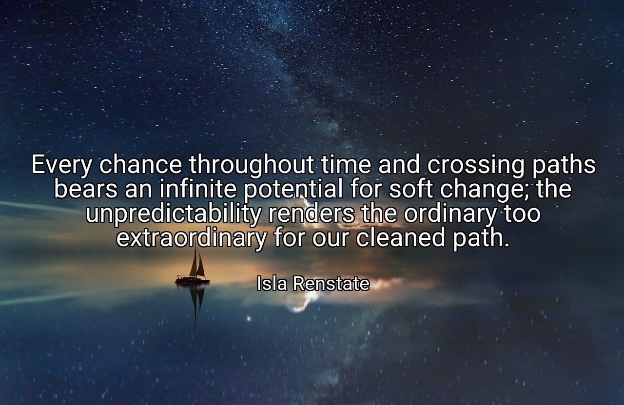 Every chance throughout time and crossing paths bears an infinite potential for soft change; the unpredictability renders the ordinary too extraordinary for our cleaned path. - Isla Renstate