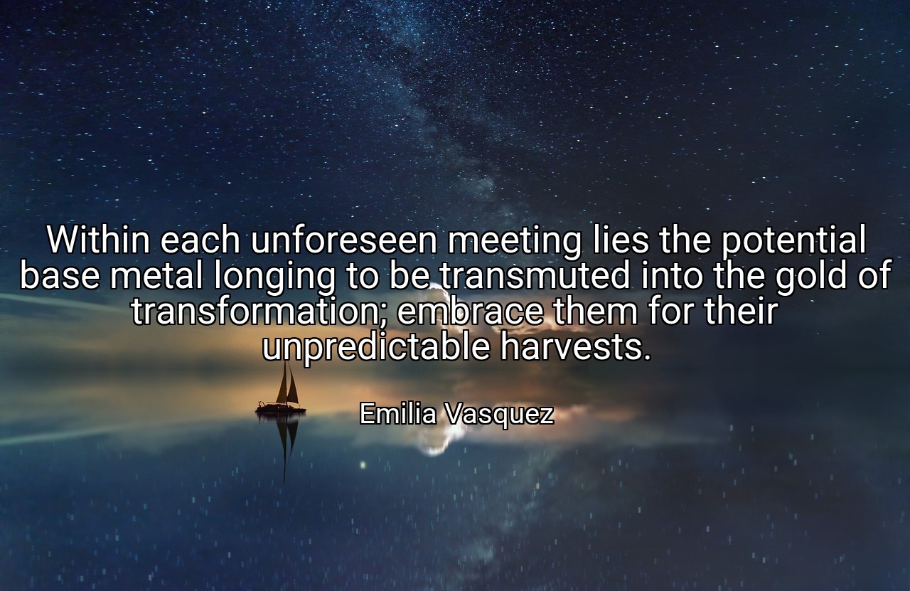 Within each unforeseen meeting lies the potential base metal longing to be transmuted into the gold of transformation; embrace them for their unpredictable harvests. - Emilia Vasquez