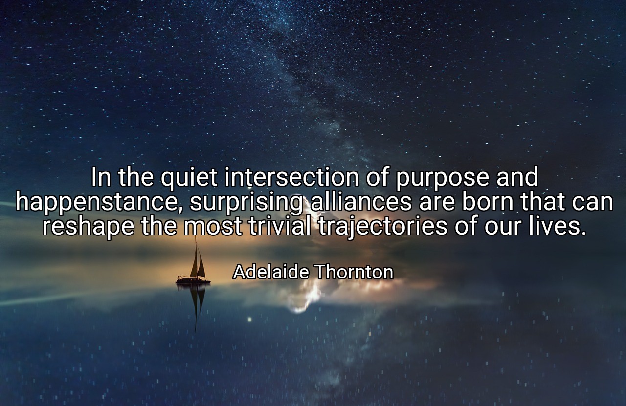 In the quiet intersection of purpose and happenstance, surprising alliances are born that can reshape the most trivial trajectories of our lives. - Adelaide Thornton