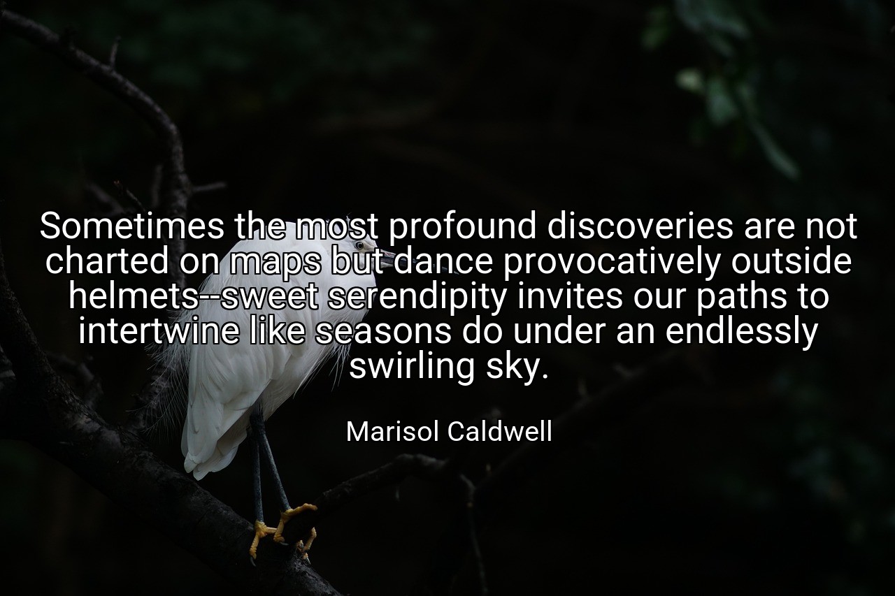 Sometimes the most profound discoveries are not charted on maps but dance provocatively outside helmets--sweet serendipity invites our paths to intertwine like seasons do under an endlessly swirling sky. - Marisol Caldwell
