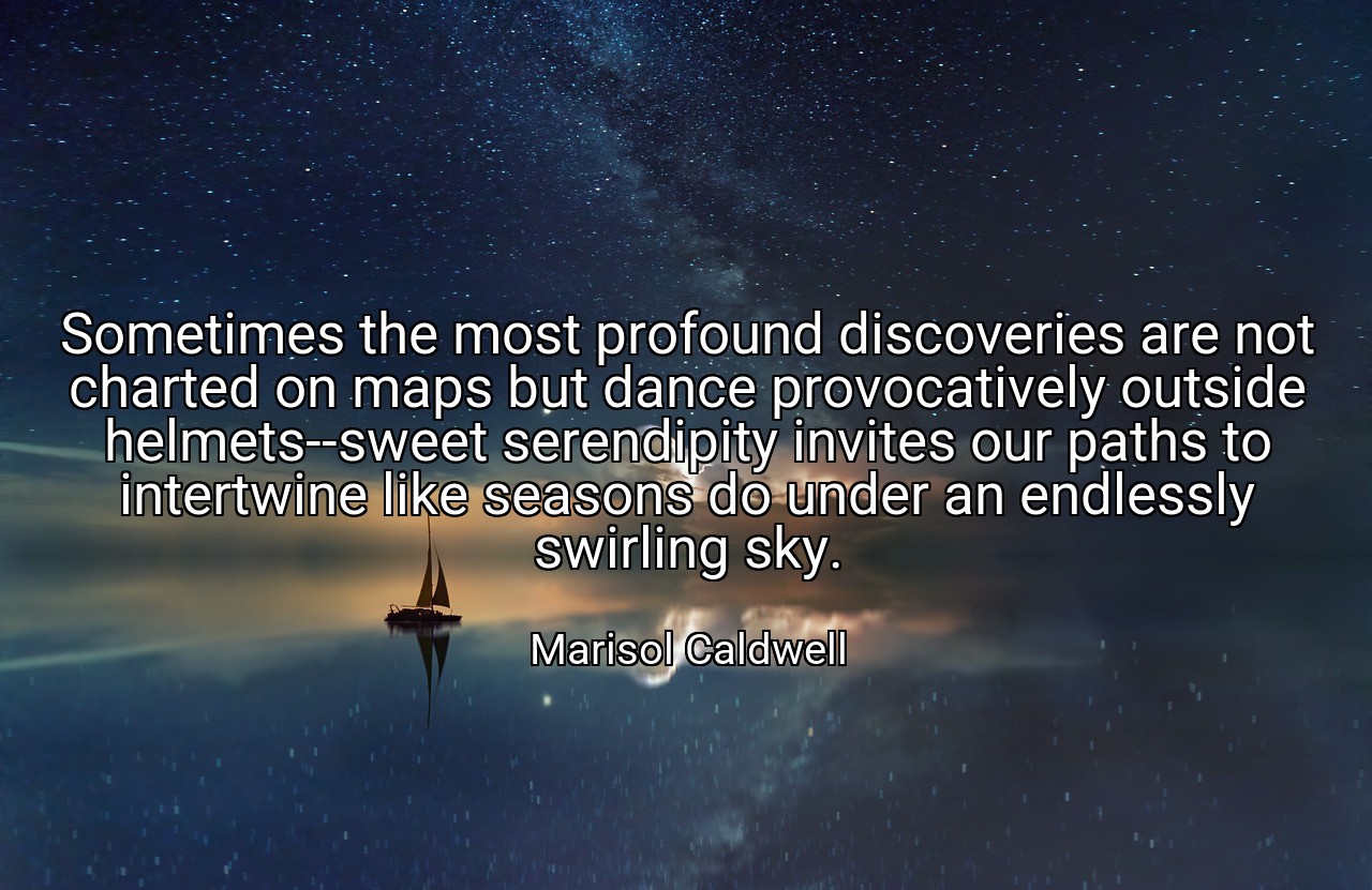 Sometimes the most profound discoveries are not charted on maps but dance provocatively outside helmets--sweet serendipity invites our paths to intertwine like seasons do under an endlessly swirling sky. - Marisol Caldwell