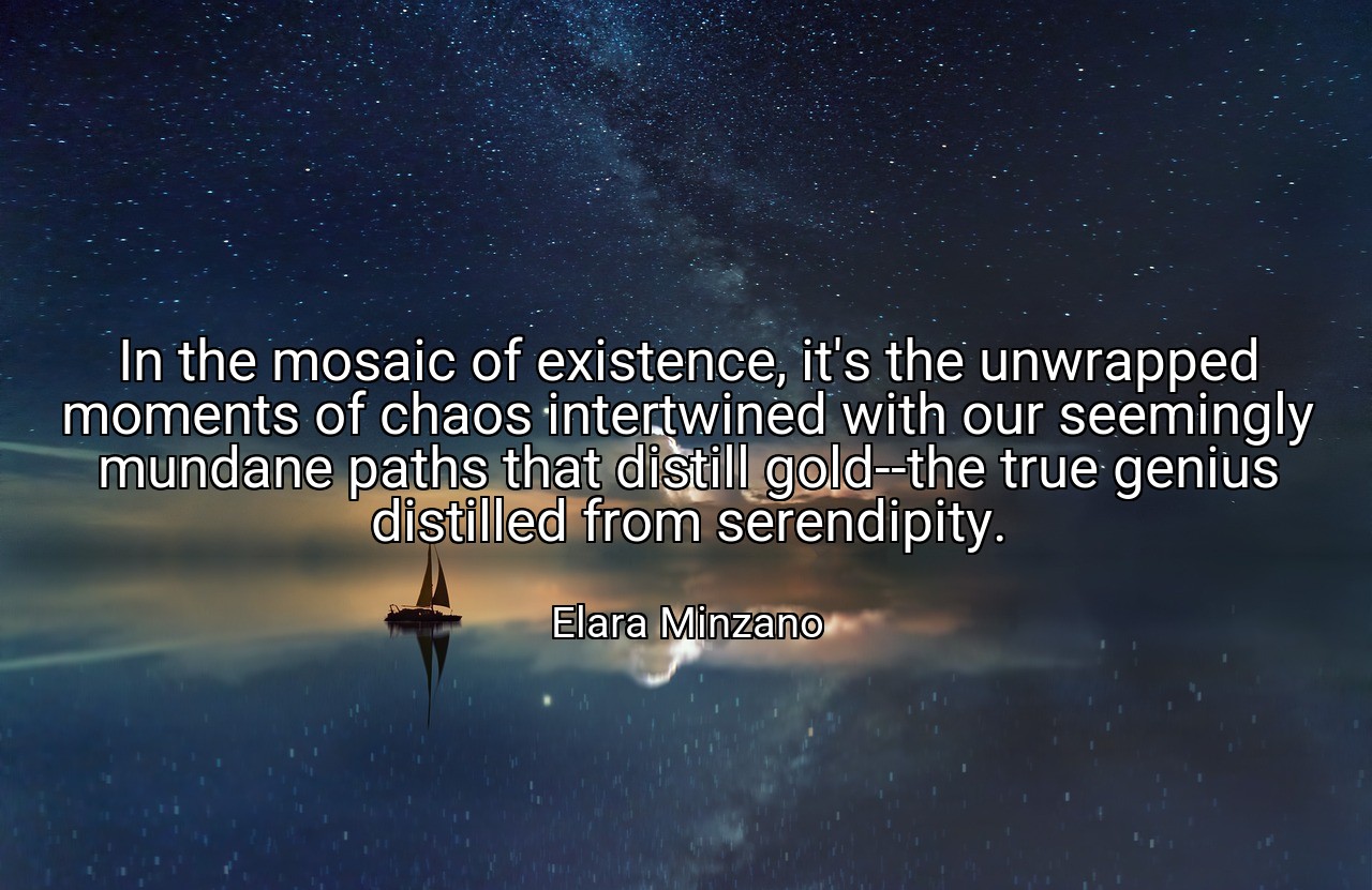 In the mosaic of existence, it's the unwrapped moments of chaos intertwined with our seemingly mundane paths that distill gold--the true genius distilled from serendipity. - Elara Minzano