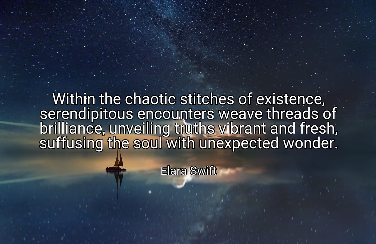 Within the chaotic stitches of existence, serendipitous encounters weave threads of brilliance, unveiling truths vibrant and fresh, suffusing the soul with unexpected wonder. - Elara Swift