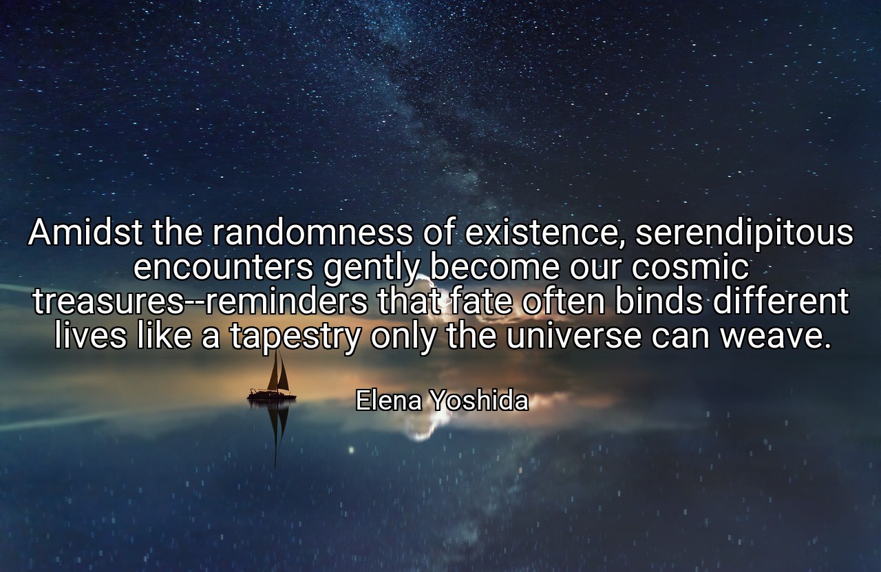 Amidst the randomness of existence, serendipitous encounters gently become our cosmic treasures--reminders that fate often binds different lives like a tapestry only the universe can weave. - Elena Yoshida