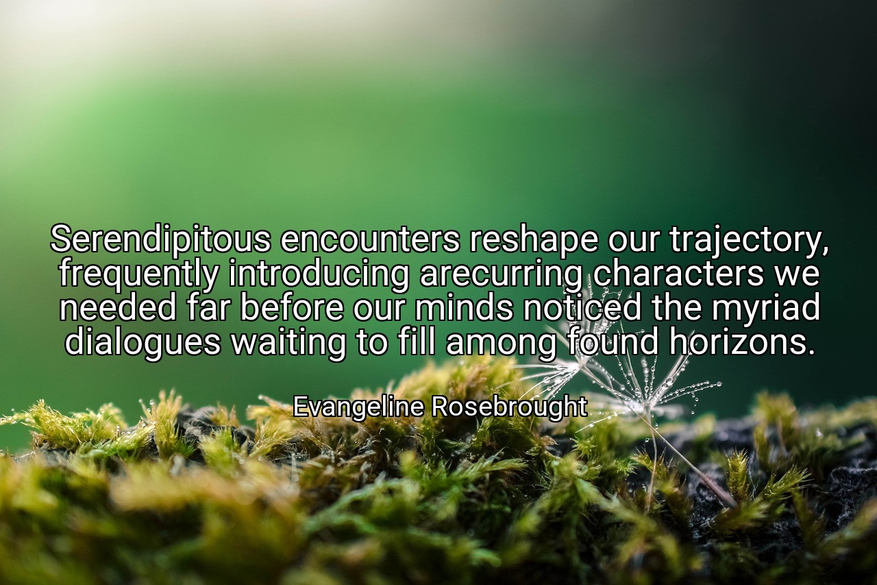 Serendipitous encounters reshape our trajectory, frequently introducing arecurring characters we needed far before our minds noticed the myriad dialogues waiting to fill among found horizons. - Evangeline Rosebrought