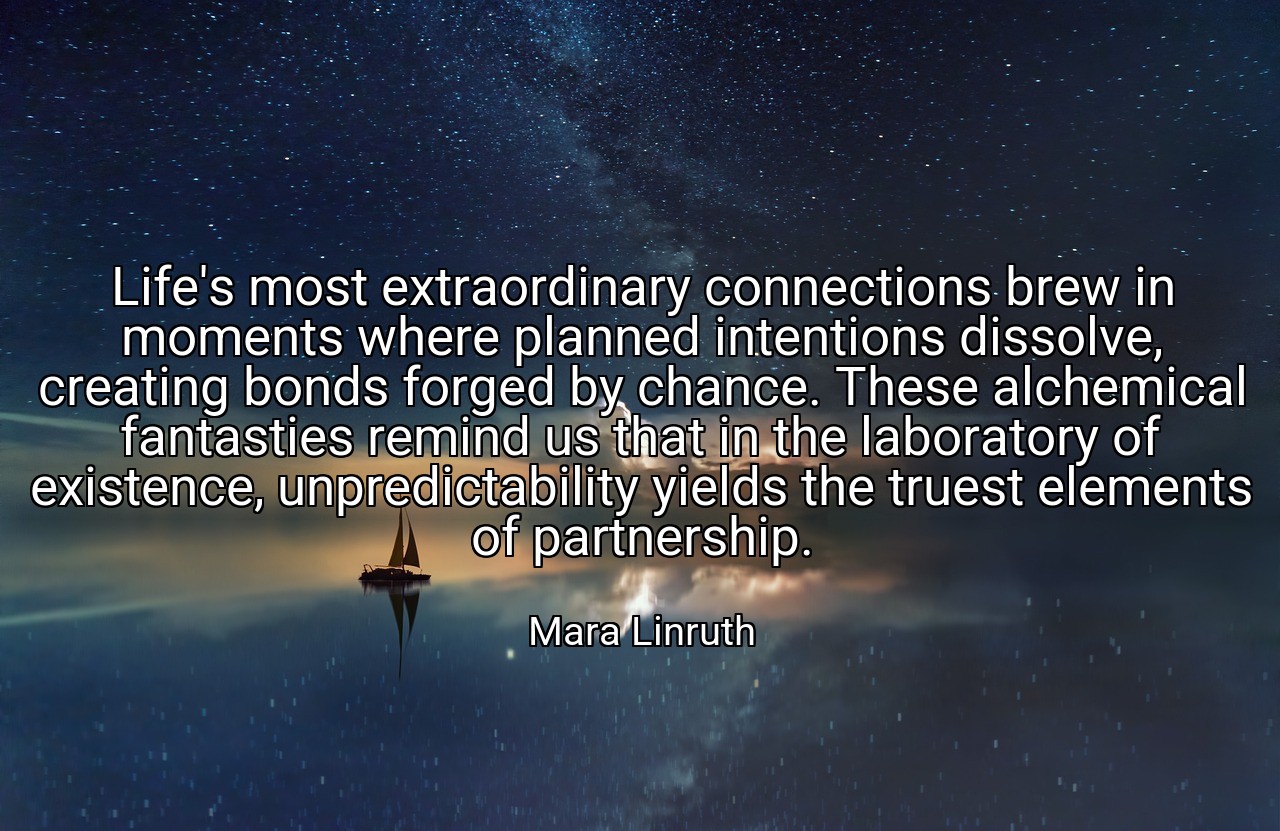 Life's most extraordinary connections brew in moments where planned intentions dissolve, creating bonds forged by chance. These alchemical fantasties remind us that in the laboratory of existence, unpredictability yields the truest elements of partnership. - Mara Linruth