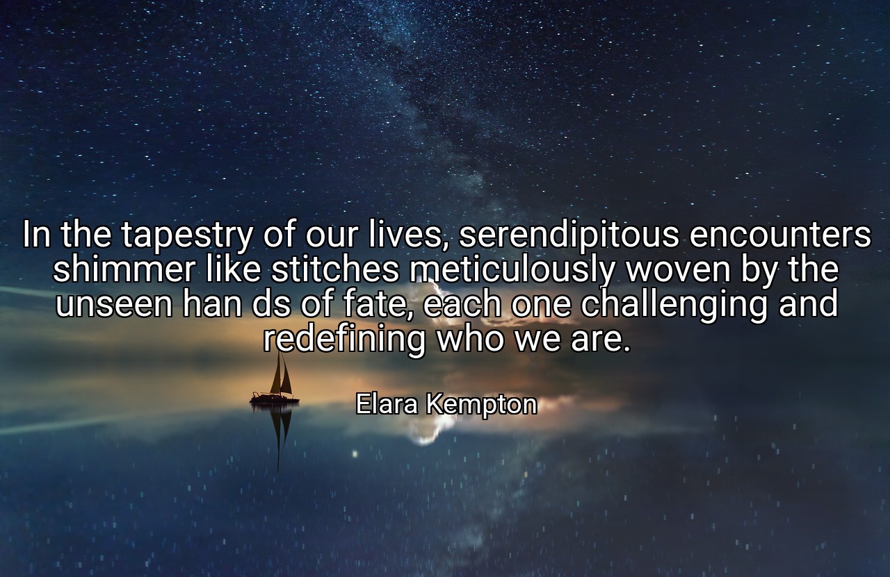In the tapestry of our lives, serendipitous encounters shimmer like stitches meticulously woven by the unseen han ds of fate, each one challenging and redefining who we are. - Elara Kempton